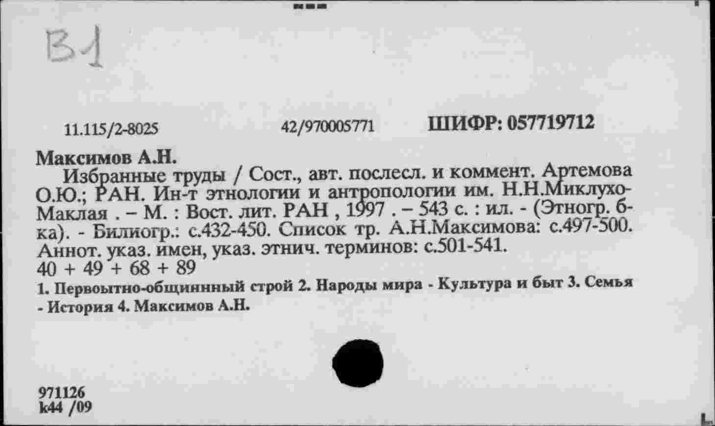 ﻿11.115/2-8025	42/970005771 ШИФР: 057719712
Максимов А.Н.
Избранные труды / Сост., авт. послесл. и коммент. Артемова О.Ю.; РАН. Ин-т этнологии и антропологии им. Н.Н.Миклухо-Маклая . - М. : Вост. лит. РАН , 1997 . - 543 с. : ил. - (Этногр. б-ка). - Билиогр.: с.432-450. Список тр. А.Н.Максимова: с.497-500. Аннот. указ, имен, указ, этнич. терминов: с.501-541.
40 + 49 + 68 + 89
1. Первоытно-общиннный строй 2. Народы мира - Культура и быт 3. Семья - История 4. Максимов А.Н.
971126 к44 /09